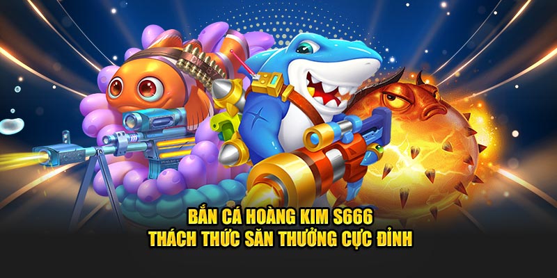 Bắn Cá Hoàng Kim S666 – Thách Thức Săn Thưởng Cực Đỉnh